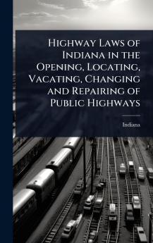 Highway Laws of Indiana in the Opening Locating Vacating Changing and Repairing of Public Highways