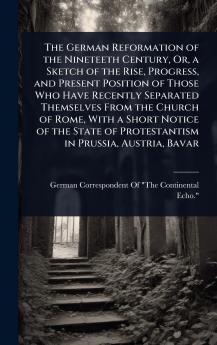 German Reformation of the Nineteeth Century Or a Sketch of the Rise Progress and Present Position of Those Who Have Recently Separated Themselves From the Church of Rome With a Short Notice of the State of Protestantism in Prussia Austria Bavar