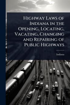 Highway Laws of Indiana in the Opening Locating Vacating Changing and Repairing of Public Highways