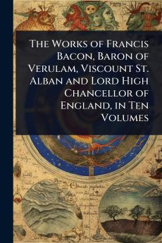 Works of Francis Bacon Baron of Verulam Viscount St. Alban and Lord High Chancellor of England in Ten Volumes
