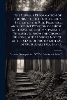 German Reformation of the Nineteeth Century Or a Sketch of the Rise Progress and Present Position of Those Who Have Recently Separated Themselves From the Church of Rome With a Short Notice of the State of Protestantism in Prussia Austria Bavar