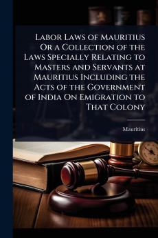 Labor Laws of Mauritius Or a Collection of the Laws Specially Relating to Masters and Servants at Mauritius Including the Acts of the Government of India On Emigration to That Colony