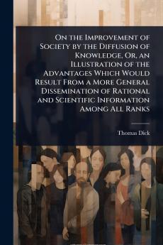 On the Improvement of Society by the Diffusion of Knowledge Or an Illustration of the Advantages Which Would Result From a More General Dissemination of Rational and Scientific Information Among All Ranks