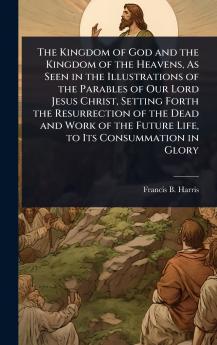 Kingdom of God and the Kingdom of the Heavens As Seen in the Illustrations of the Parables of Our Lord Jesus Christ Setting Forth the Resurrection of the Dead and Work of the Future Life to Its Consummation in Glory