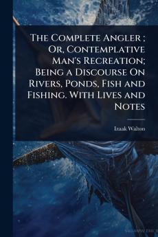 Complete Angler; Or Contemplative Man's Recreation; Being a Discourse On Rivers Ponds Fish and Fishing. With Lives and Notes