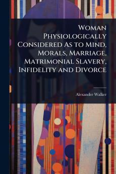 Woman Physiologically Considered As to Mind Morals Marriage Matrimonial Slavery Infidelity and Divorce