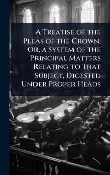 Treatise of the Pleas of the Crown; Or a System of the Principal Matters Relating to That Subject Digested Under Proper Heads