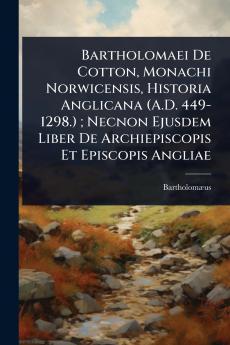 Bartholomaei De Cotton Monachi Norwicensis Historia Anglicana (A.D. 449-1298.); Necnon Ejusdem Liber De Archiepiscopis Et Episcopis Angliae
