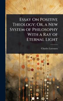 Essay On Positive Theology; Or a New System of Philosophy With a Ray of Eternal Light