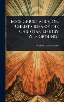 Ecce Christianus; Or Christ's Idea of the Christian Life [By W.D. Ground]