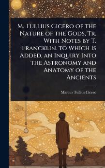M. Tullius Cicero of the Nature of the Gods Tr. With Notes by T. Francklin. to Which Is Added an Inquiry Into the Astronomy and Anatomy of the Ancients