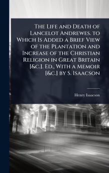 Life and Death of Lancelot Andrewes. to Which Is Added a Brief View of the Plantation and Increase of the Christian Religion in Great Britain [&c.]. Ed. With a Memoir [&c.] by S. Isaacson