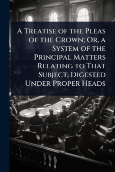 Treatise of the Pleas of the Crown; Or a System of the Principal Matters Relating to That Subject Digested Under Proper Heads