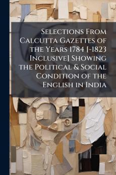 Selections From Calcutta Gazettes of the Years 1784 [-1823 Inclusive] Showing the Political & Social Condition of the English in India