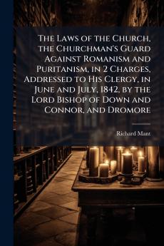 Laws of the Church the Churchman's Guard Against Romanism and Puritanism in 2 Charges Addressed to His Clergy in June and July 1842 by the Lord Bishop of Down and Connor and Dromore