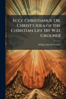 Ecce Christianus; Or Christ's Idea of the Christian Life [By W.D. Ground]