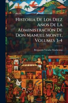 Historia De Los Diez Años De La Administracion De Don Manuel Montt Volumes 3-4