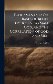 Fundamentals; Or Bases of Belief Concerning Man God and the Correlation of God and Men