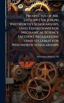 Prospectus of Mr. [Afterw.] Sir Joseph Whitworth's Scholarships (And Exhibitions) for Mechanical Science [Afterw.] Regulations (And Syllabus) for Whitworth Scholarships
