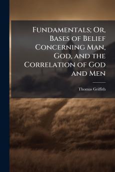 Fundamentals; Or Bases of Belief Concerning Man God and the Correlation of God and Men