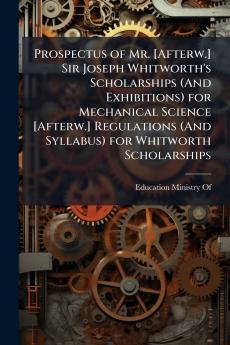 Prospectus of Mr. [Afterw.] Sir Joseph Whitworth's Scholarships (And Exhibitions) for Mechanical Science [Afterw.] Regulations (And Syllabus) for Whitworth Scholarships