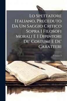 Lo Spettatore Italiano Preceduto Da Un Saggio Critico Sopra I Filosofi Morali E I Dipintori De' Costumi E De' Caratteri