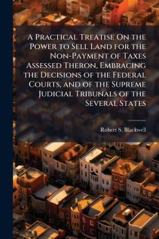 Practical Treatise On the Power to Sell Land for the Non-Payment of Taxes Assessed Theron Embracing the Decisions of the Federal Courts and of the Supreme Judicial Tribunals of the Several States
