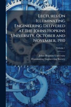 Lectures On Illuminating Engineering Delivered at the Johns Hopkins University October and November 1910