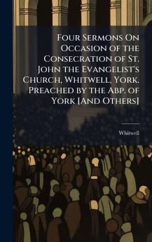 Four Sermons On Occasion of the Consecration of St. John the Evangelist's Church Whitwell York. Preached by the Abp. of York [And Others]