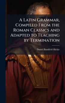 Latin Grammar Compiled From the Roman Classics and Adapted to Teaching by Termination