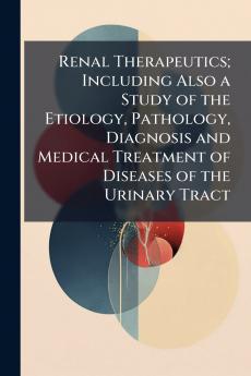 Renal Therapeutics; Including Also a Study of the Etiology Pathology Diagnosis and Medical Treatment of Diseases of the Urinary Tract