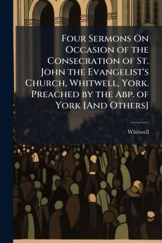 Four Sermons On Occasion of the Consecration of St. John the Evangelist's Church Whitwell York. Preached by the Abp. of York [And Others]