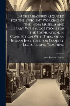 On the Measures Required for the Efficient Working of the India Museum and Library With Suggestions for the Foundation in Connection With Them of an Indian Institute for Enquiry Lecture and Teaching