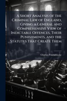 Short Analysis of the Criminal Law of England Giving a General and Comprehensive View of Indictable Offences Their Punishments and the Statutes That Create Them