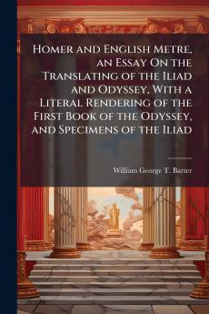 Homer and English Metre an Essay On the Translating of the Iliad and Odyssey With a Literal Rendering of the First Book of the Odyssey and Specimens of the Iliad
