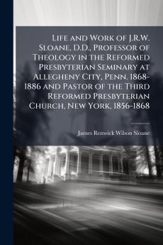 Life and Work of J.R.W. Sloane D.D. Professor of Theology in the Reformed Presbyterian Seminary at Allegheny City Penn. 1868-1886 and Pastor of the Third Reformed Presbyterian Church New York 1856-1868