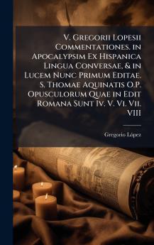 V. Gregorii Lopesii Commentationes. in Apocalypsim Ex Hispanica Lingua Conversae & in Lucem Nunc Primum Editae. S. Thomae Aquinatis O.P. Opusculorum Quae in Edit Romana Sunt Iv. V. Vi. Vii. VIII