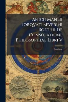 Anicii Manlii Torqvati Severini Boethii De Consolatione Philosophiae Libri V