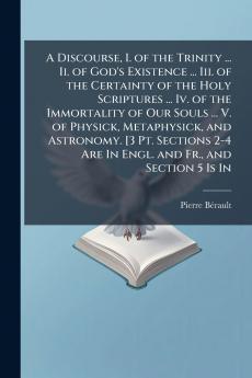 Discourse I. of the Trinity ... Ii. of God's Existence ... Iii. of the Certainty of the Holy Scriptures ... Iv. of the Immortality of Our Souls ... V. of Physick Metaphysick and Astronomy. [3 Pt. Sections 2-4 Are In Engl. and Fr. and Section 5 Is In