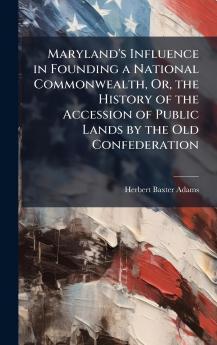 Maryland's Influence in Founding a National Commonwealth Or the History of the Accession of Public Lands by the Old Confederation