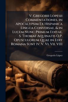 V. Gregorii Lopesii Commentationes. in Apocalypsim Ex Hispanica Lingua Conversae & in Lucem Nunc Primum Editae. S. Thomae Aquinatis O.P. Opusculorum Quae in Edit Romana Sunt Iv. V. Vi. Vii. VIII