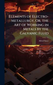 Elements of Electro-Metallurgy Or the Art of Working in Metals by the Galvanic Fluid
