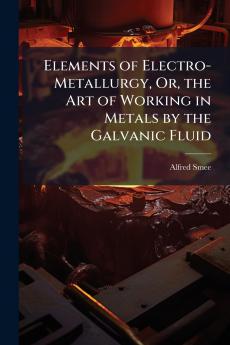 Elements of Electro-Metallurgy Or the Art of Working in Metals by the Galvanic Fluid