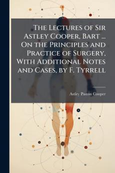 Lectures of Sir Astley Cooper Bart ... On the Principles and Practice of Surgery With Additional Notes and Cases by F. Tyrrell