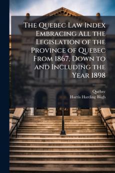 Quebec Law Index Embracing All the Legislation of the Province of Quebec From 1867 Down to and Including the Year 1898
