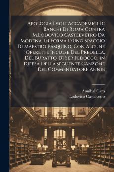 Apologia Degli Accademici Di Banchi Di Roma Contra M.Lodovico Castelvetro Da Modena. in Forma D'uno Spaccio Di Maestro Pasquino Con Alcune Operette Incluse Del Predella Del Buratto Di Ser Fedocco. in Difesa Della Seguente Canzone Del Commendatore Annib