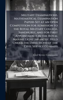 Military Examinations. Mathematical Examination Papers Set at an Open Competition for Admission to the Royal Military College Sandhurst and for First Appointments in the Royal Marine Light Infantry Held Under the Directions of the Civil Service Commiss