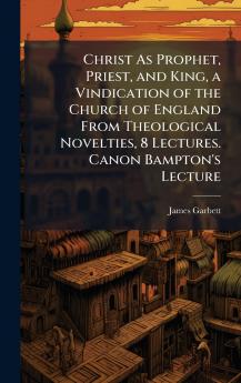 Christ As Prophet Priest and King a Vindication of the Church of England From Theological Novelties 8 Lectures. Canon Bampton's Lecture