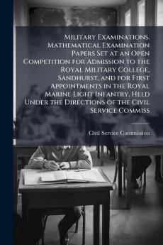 Military Examinations. Mathematical Examination Papers Set at an Open Competition for Admission to the Royal Military College Sandhurst and for First Appointments in the Royal Marine Light Infantry Held Under the Directions of the Civil Service Commiss