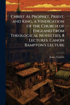 Christ As Prophet Priest and King a Vindication of the Church of England From Theological Novelties 8 Lectures. Canon Bampton's Lecture